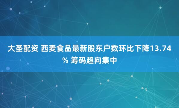 大圣配资 西麦食品最新股东户数环比下降13.74% 筹码趋向集中