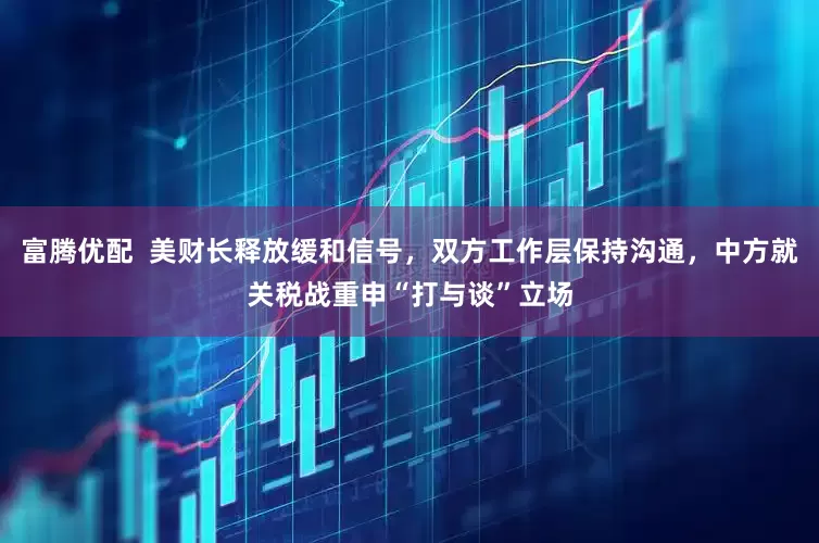 富腾优配  美财长释放缓和信号，双方工作层保持沟通，中方就关税战重申“打与谈”立场