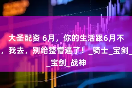 大圣配资 6月，你的生活跟6月不一样，我去，别给整懵逼了！_骑士_宝剑_战神
